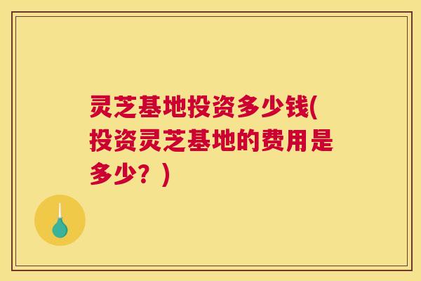 灵芝基地投资多少钱(投资灵芝基地的费用是多少？)