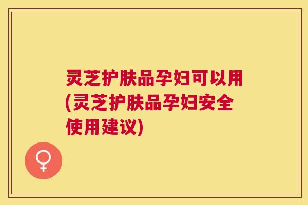 灵芝护肤品孕妇可以用(灵芝护肤品孕妇安全使用建议)