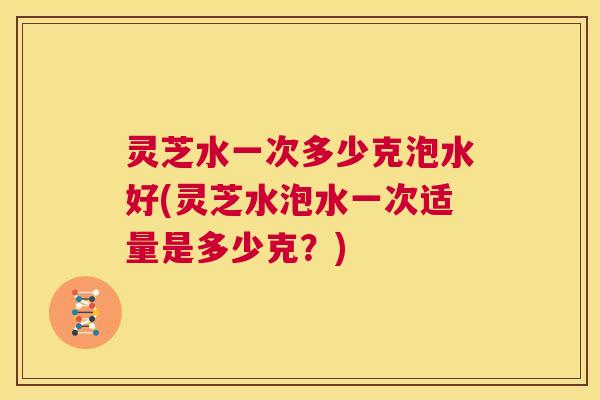 灵芝水一次多少克泡水好(灵芝水泡水一次适量是多少克？)