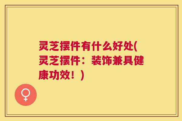 灵芝摆件有什么好处(灵芝摆件：装饰兼具健康功效！)
