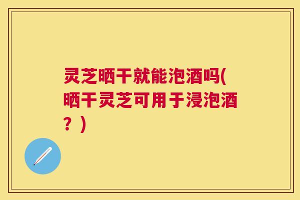 灵芝晒干就能泡酒吗(晒干灵芝可用于浸泡酒？)