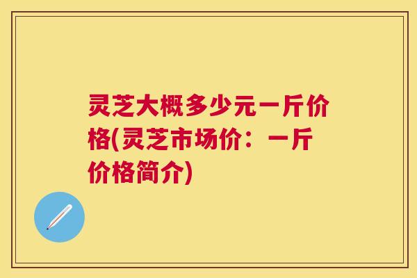 灵芝大概多少元一斤价格(灵芝市场价：一斤价格简介)