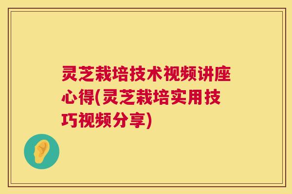 灵芝栽培技术视频讲座心得(灵芝栽培实用技巧视频分享)