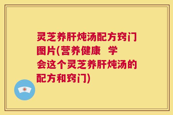 灵芝养肝炖汤配方窍门图片(营养健康  学会这个灵芝养肝炖汤的配方和窍门)