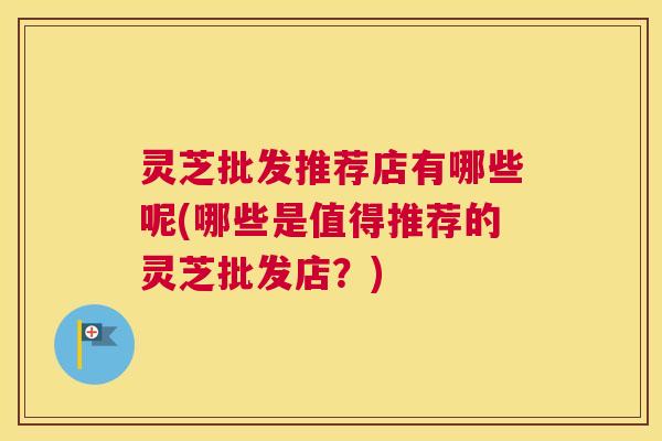 灵芝批发推荐店有哪些呢(哪些是值得推荐的灵芝批发店？)