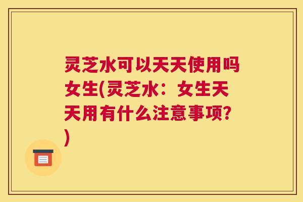 灵芝水可以天天使用吗女生(灵芝水：女生天天用有什么注意事项？)
