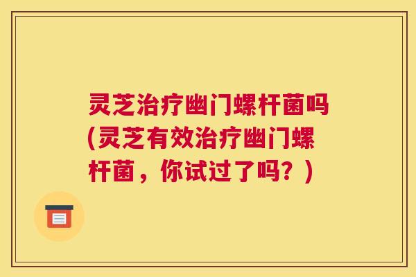 灵芝治疗幽门螺杆菌吗(灵芝有效治疗幽门螺杆菌，你试过了吗？)