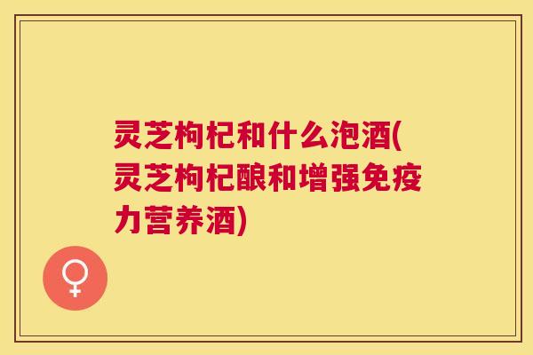 灵芝枸杞和什么泡酒(灵芝枸杞酿和增强免疫力营养酒)