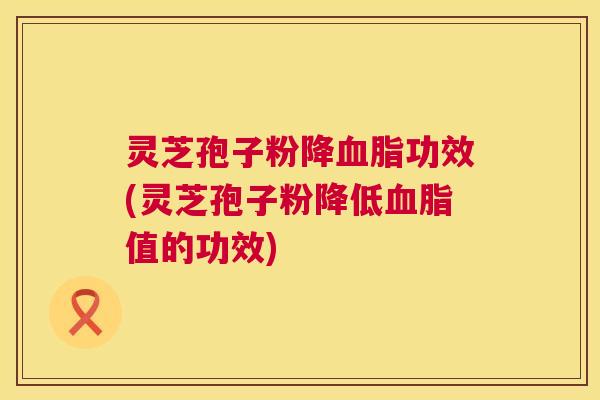 灵芝孢子粉降血脂功效(灵芝孢子粉降低血脂值的功效)
