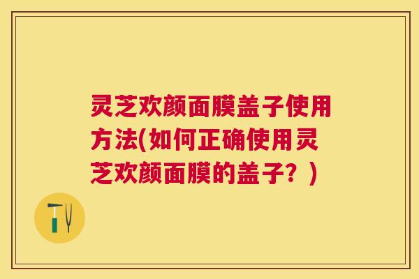 灵芝欢颜面膜盖子使用方法(如何正确使用灵芝欢颜面膜的盖子？)