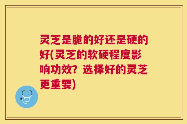 灵芝是脆的好还是硬的好(灵芝的软硬程度影响功效？选择好的灵芝更重要)