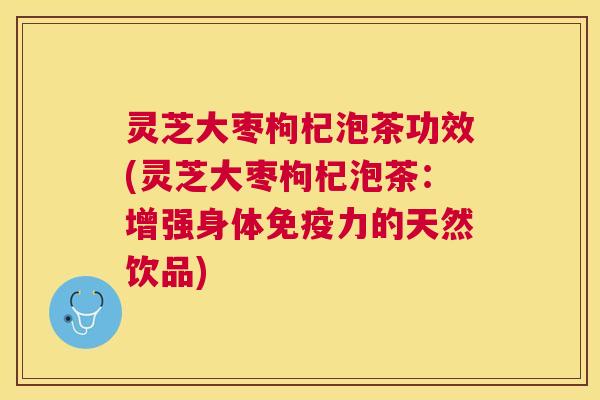 灵芝大枣枸杞泡茶功效(灵芝大枣枸杞泡茶：增强身体免疫力的天然饮品)