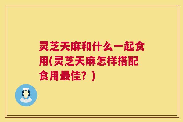 灵芝天麻和什么一起食用(灵芝天麻怎样搭配食用最佳？)
