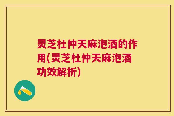 灵芝杜仲天麻泡酒的作用(灵芝杜仲天麻泡酒功效解析)
