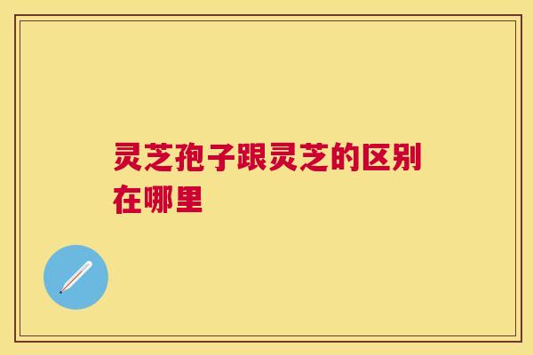 灵芝孢子跟灵芝的区别在哪里