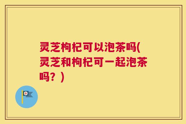 灵芝枸杞可以泡茶吗(灵芝和枸杞可一起泡茶吗？)
