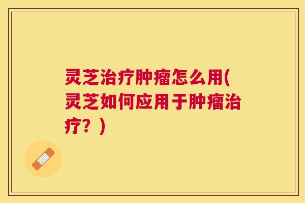 灵芝治疗肿瘤怎么用(灵芝如何应用于肿瘤治疗？)