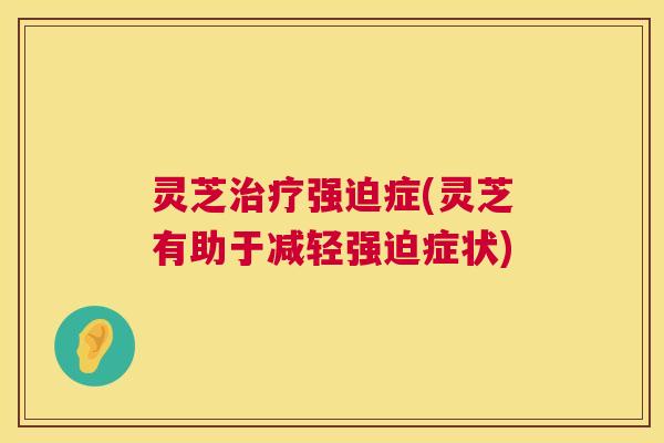 灵芝治疗强迫症(灵芝有助于减轻强迫症状)