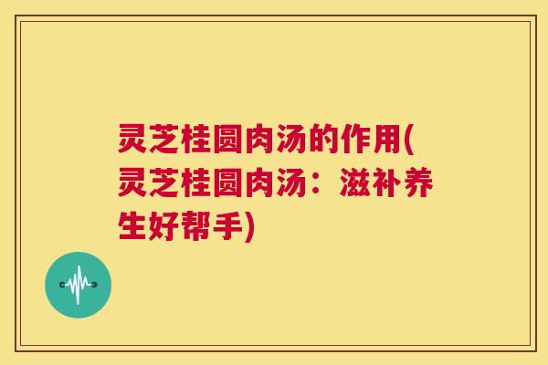 灵芝桂圆肉汤的作用(灵芝桂圆肉汤：滋补养生好帮手)