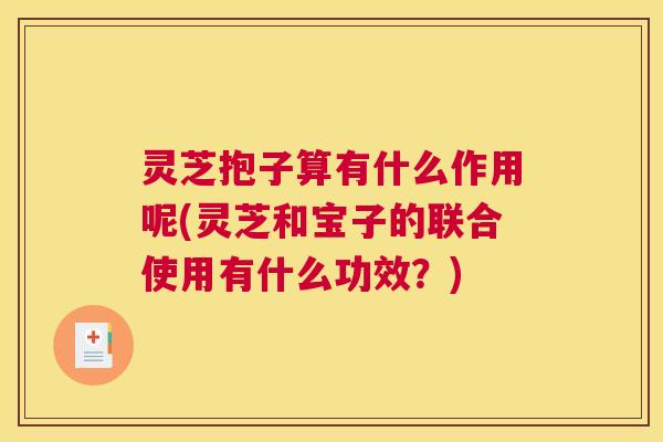 灵芝抱子算有什么作用呢(灵芝和宝子的联合使用有什么功效？)