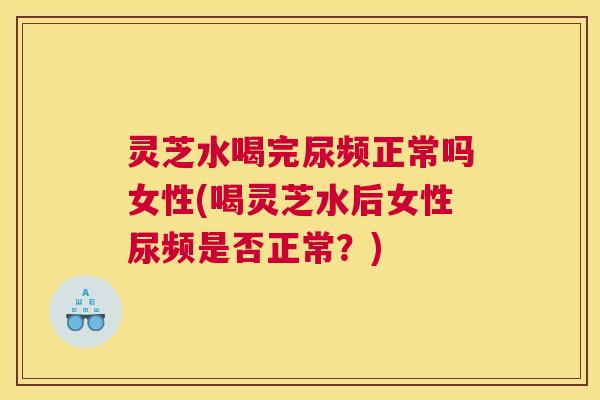 灵芝水喝完尿频正常吗女性(喝灵芝水后女性尿频是否正常？)