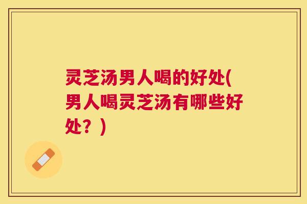 灵芝汤男人喝的好处(男人喝灵芝汤有哪些好处？)
