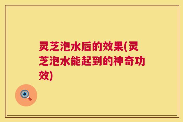 灵芝泡水后的效果(灵芝泡水能起到的神奇功效)