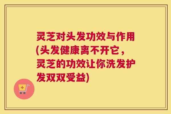 灵芝对头发功效与作用(头发健康离不开它，灵芝的功效让你洗发护发双双受益)