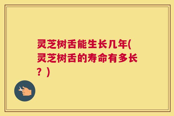 灵芝树舌能生长几年(灵芝树舌的寿命有多长？)
