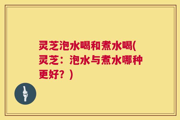 灵芝泡水喝和煮水喝(灵芝：泡水与煮水哪种更好？)