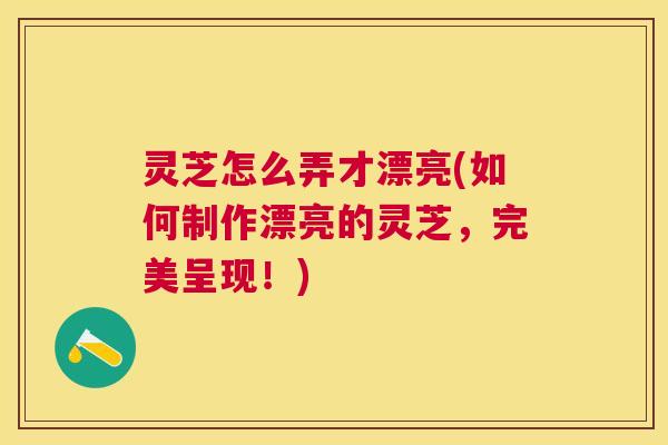 灵芝怎么弄才漂亮(如何制作漂亮的灵芝，完美呈现！)