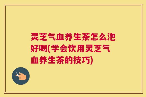 灵芝气血养生茶怎么泡好喝(学会饮用灵芝气血养生茶的技巧)