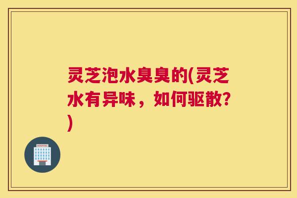 灵芝泡水臭臭的(灵芝水有异味，如何驱散？)
