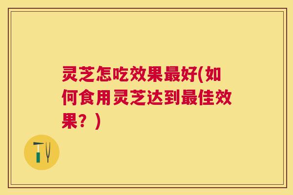 灵芝怎吃效果最好(如何食用灵芝达到最佳效果？)