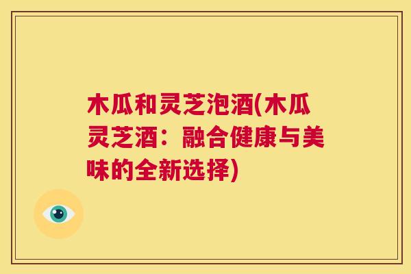 木瓜和灵芝泡酒(木瓜灵芝酒：融合健康与美味的全新选择)