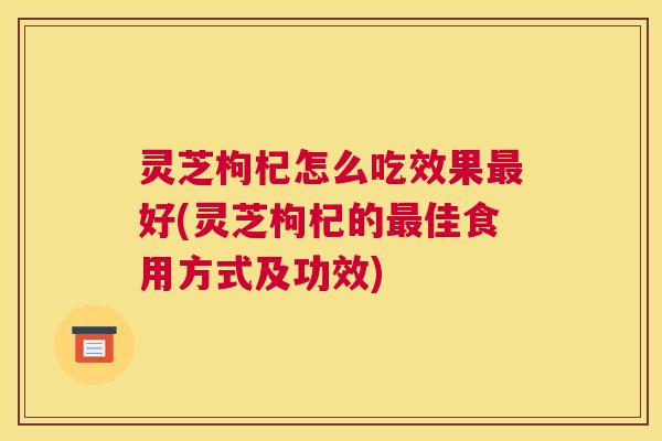灵芝枸杞怎么吃效果最好(灵芝枸杞的最佳食用方式及功效)