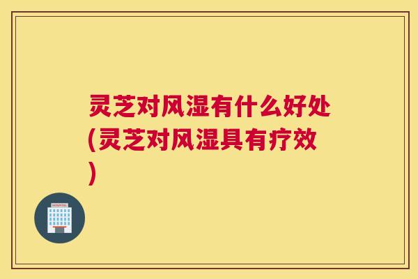 灵芝对风湿有什么好处(灵芝对风湿具有疗效)