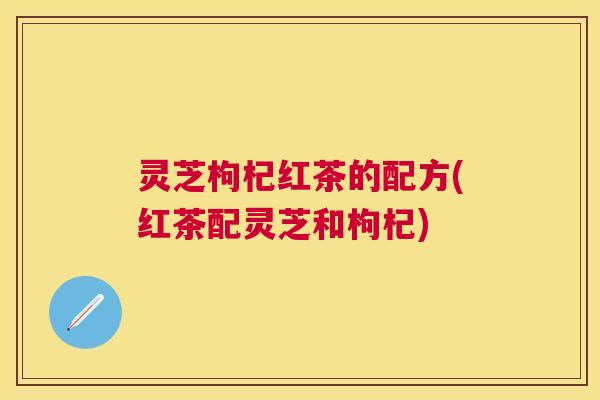 灵芝枸杞红茶的配方(红茶配灵芝和枸杞)
