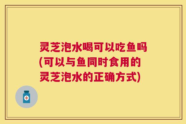 灵芝泡水喝可以吃鱼吗(可以与鱼同时食用的灵芝泡水的正确方式)