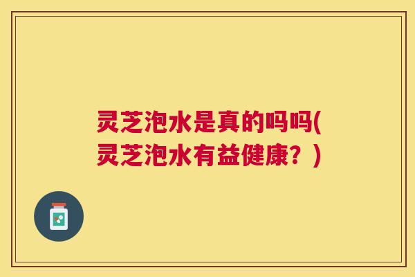灵芝泡水是真的吗吗(灵芝泡水有益健康？)