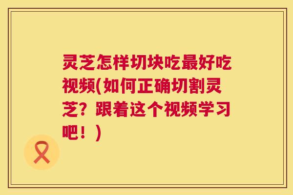 灵芝怎样切块吃最好吃视频(如何正确切割灵芝？跟着这个视频学习吧！)