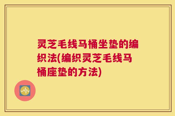 灵芝毛线马桶坐垫的编织法(编织灵芝毛线马桶座垫的方法)