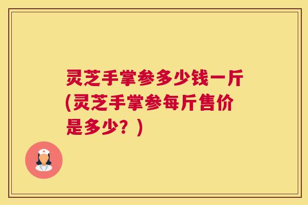 灵芝手掌参多少钱一斤(灵芝手掌参每斤售价是多少？)