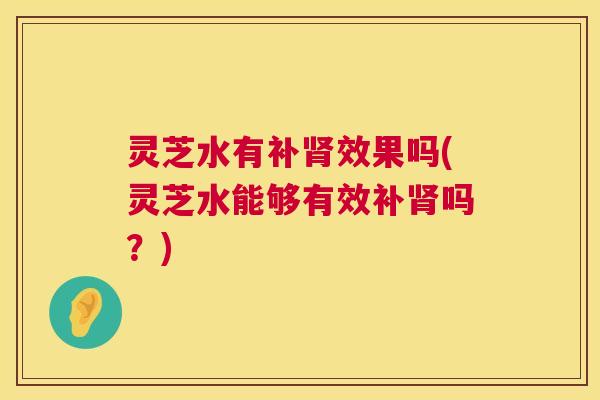 灵芝水有补肾效果吗(灵芝水能够有效补肾吗？)