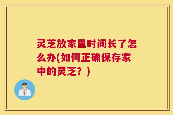 灵芝放家里时间长了怎么办(如何正确保存家中的灵芝？)