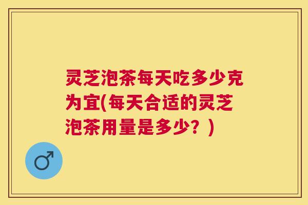 灵芝泡茶每天吃多少克为宜(每天合适的灵芝泡茶用量是多少？)