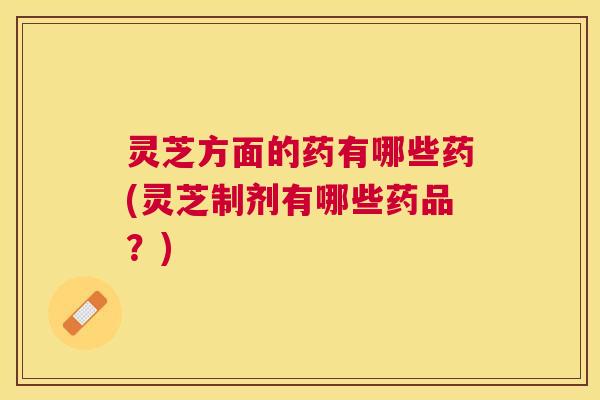 灵芝方面的药有哪些药(灵芝制剂有哪些药品？)