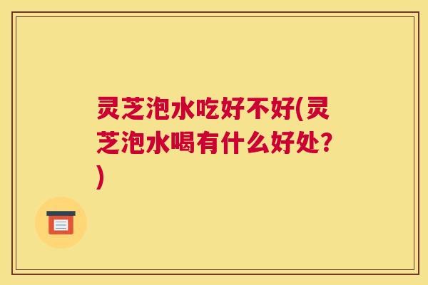 灵芝泡水吃好不好(灵芝泡水喝有什么好处？)