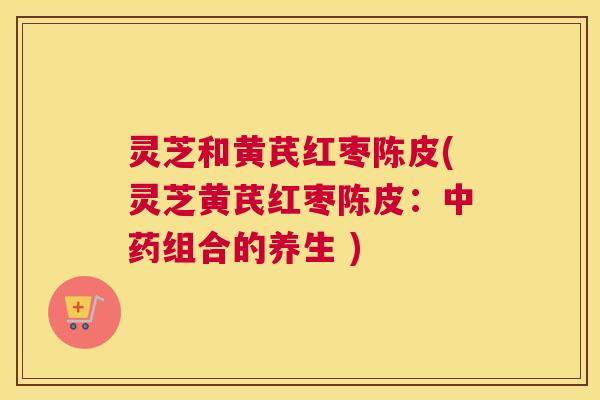 灵芝和黄芪红枣陈皮(灵芝黄芪红枣陈皮：中药组合的养生 )