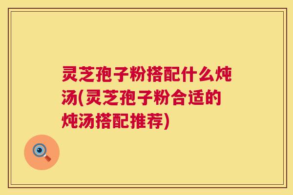 灵芝孢子粉搭配什么炖汤(灵芝孢子粉合适的炖汤搭配推荐)